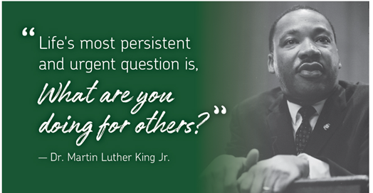 "Life's most presistent and urgent question is, What are you doing for others" - Dr. Martin Luther King Jr.