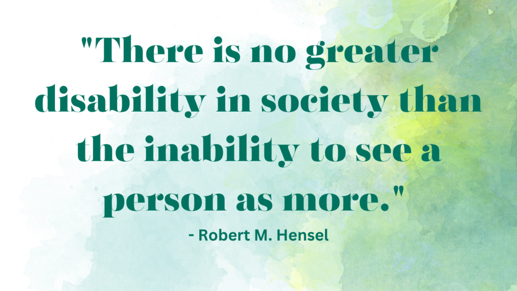 There is no greater disability in society than the inability to see a person as more. - Robert M. Hensel